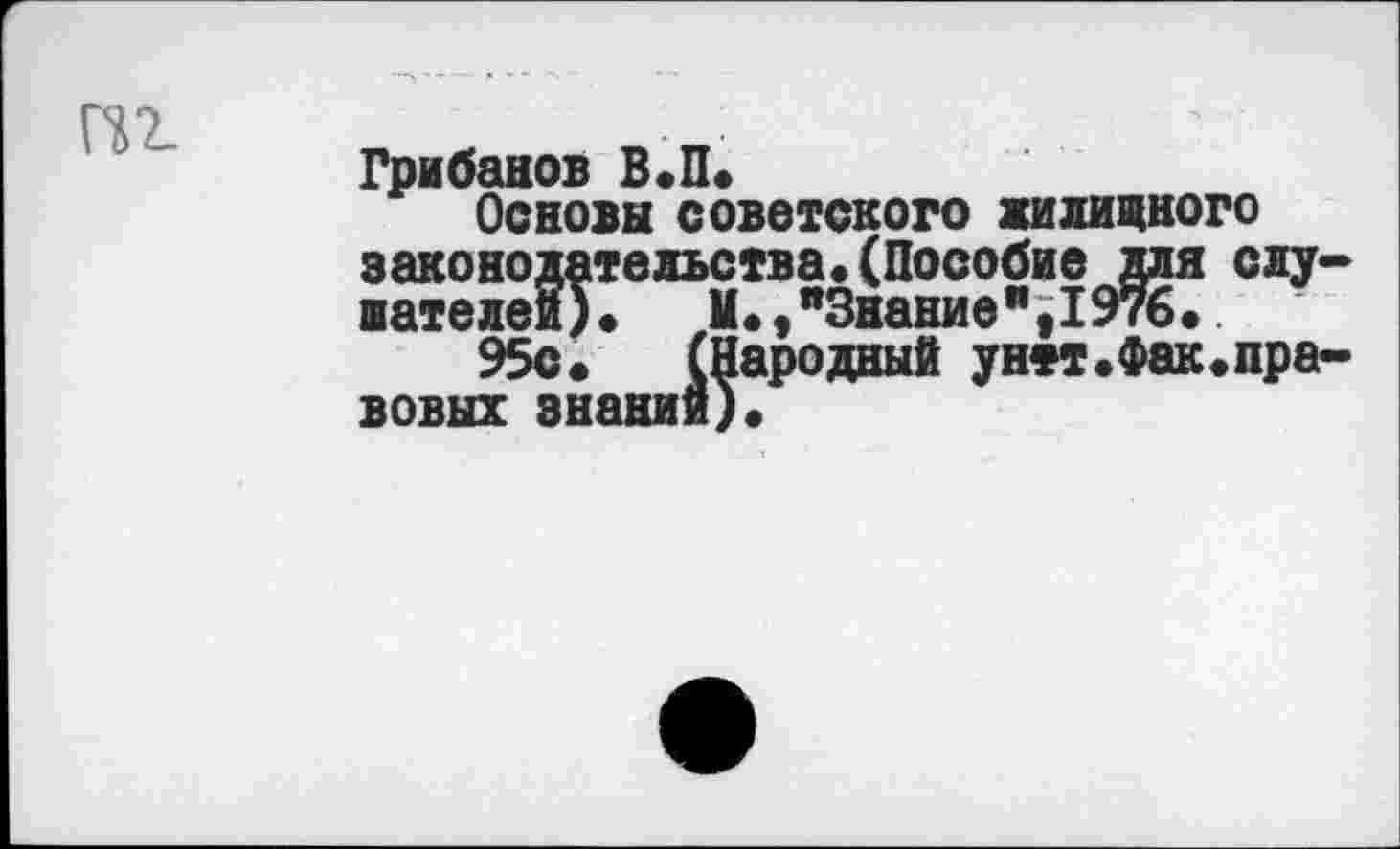 ﻿ПТ-
Грибанов в.п.
Основа советского жилищного законодательства«(Пособие для слу-шателей).	И.,"Знание",1976.
95с. (Народный унтт.Фак.правовых знании)«